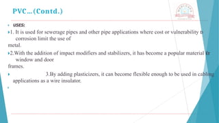 🞂 ​ USES:
🞂​
1. It is used for sewerage pipes and other pipe applications where cost or vulnerability t
o
corrosion limit the use of
metal.
🞂​
2.With the addition of impact modifiers and stabilizers, it has become a popular material for
window and door
frames.
🞂 ​ 3.By adding plasticizers, it can become flexible enough to be used in cabling
applications as a wire insulator.
🞂
PVC…(Contd.)
 
