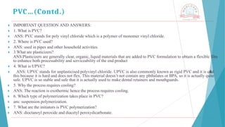 🞂 ​IMPORTANT QUESTION AND ANSWERS:
🞂 ​1. What is PVC?
🞂 ​ ANS: PVC stands for poly vinyl chloride which is a polymer of monomer vinyl chloride.
🞂 ​2. Where is PVC used?
🞂 ​ANS: used in pipes and other household activities.
🞂 ​3.What are plasticizers?
ANS:Plasticizers are generally clear, organic, liquid materials that are added to PVC formulation to obtain a flexible film
to enhance both processability and serviceability of the end product
🞂 ​4. What is UPVC?
🞂 ​ ANS: UPVC stands for unplasticised polyvinyl chloride. UPVC is also commonly known as rigid PVC and it is called
this because it is hard and does not flex. This material doesn’t not contain any phthalates or BPA, so it is actually quite
safe. UPVC is so stable and safe that it is actually used to make dental retainers and mouthguards.
🞂 ​ 5. Why the process requires cooling?
🞂 ​ ANS: The reaction is exothermic hence the process requires cooling.
🞂 ​ 6. Which type of polymerization takes place in PVC?
🞂 ​ ans: suspension polymerization.
🞂 ​ 7. What are the initiators is PVC polymerization?
🞂 ​ ANS: dioctanoyl peroxide and diacetyl peroxydicarbonate.
PVC…(Contd.)
 