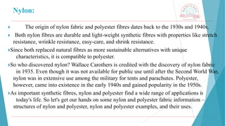 Nylon:
🞂 ​ The origin of nylon fabric and polyester fibres dates back to the 1930s and 1940s.
🞂 ​Both nylon fibres are durable and light-weight synthetic fibres with properties like stretch
resistance, wrinkle resistance, easy-care, and shrink resistance.
🞂​
Since both replaced natural fibres as more sustainable alternatives with unique
characteristics, it is compatible to polyester.
🞂​
So who discovered nylon? Wallace Carothers is credited with the discovery of nylon fabric
in 1935. Even though it was not available for public use until after the Second World War,
nylon was in extensive use among the military for tents and parachutes. Polyester,
however, came into existence in the early 1940s and gained popularity in the 1950s.
🞂​
As important synthetic fibres, nylon and polyester find a wide range of applications i
n
today's life. So let's get our hands on some nylon and polyester fabric information –
structures of nylon and polyester, nylon and polyester examples, and their uses.
 