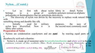 Nylon…(Contd.)
🞂 ​ Let us first talk about nylon fabric in detail. Nylon
belongs to a group of synthetic polymers termed as aliphatic
polyamides or thermoplastics that are petroleum derivatives.
🞂 ​ The discovery of nylon was driven by the necessity to replace weak natural fibres
with
something strong and durable like silk.
🞂 ​ Initially used for military purposes, the uses of
nylon h
ave diversified. Now it is the second most commonly used
fabric after cotton.
Preparation of Nylon
🞂 ​
Nylons are condensation copolymers and are p
r
e
p
a
r
e
d by reacting equal parts of
a
dicarboxylic acid and a diamine.
🞂 ​ Nylon 6, 6, made up of monomer units hexamethylenediamine and adipic acid is the m
o
s
t
common variant of this synthetic fibre. Each monomer is present alternately in the
copolymer forming the repeating unit and each contributing six carbon atoms to the
polymer chain. The final nylon structure is the result of the following reaction:
 