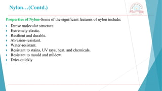 Nylon…(Contd.)
Properties of Nylon-Some of the significant features of nylon include:
🞂 ​Dense molecular structure.
🞂 ​Extremely elastic.
🞂 ​Resilient and durable.
🞂 ​Abrasion-resistant.
🞂 ​Water-resistant.
🞂 ​Resistant to stains, UV rays, heat, and chemicals.
🞂 ​Resistant to mould and mildew.
🞂 ​Dries quickly
🞂
 