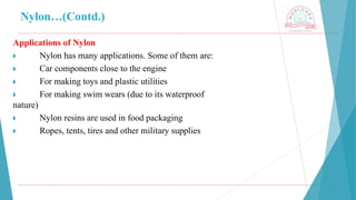 Nylon…(Contd.)
Applications of Nylon
🞂 ​ Nylon has many applications. Some of them are:
🞂 ​ Car components close to the engine
🞂 ​ For making toys and plastic utilities
🞂 ​ For making swim wears (due to its waterproof
nature)
🞂 ​ Nylon resins are used in food packaging
🞂 ​ Ropes, tents, tires and other military supplies
 