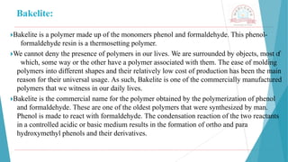 Bakelite:
🞂​
Bakelite is a polymer made up of the monomers phenol and formaldehyde. This phenol-
formaldehyde resin is a thermosetting polymer.
🞂​
We cannot deny the presence of polymers in our lives. We are surrounded by objects, most o
f
which, some way or the other have a polymer associated with them. The ease of molding
polymers into different shapes and their relatively low cost of production has been the main
reason for their universal usage. As such, Bakelite is one of the commercially manufactured
polymers that we witness in our daily lives.
🞂​
Bakelite is the commercial name for the polymer obtained by the polymerization of phenol
and formaldehyde. These are one of the oldest polymers that were synthesized by man.
Phenol is made to react with formaldehyde. The condensation reaction of the two reactants
in a controlled acidic or basic medium results in the formation of ortho and para
hydroxymethyl phenols and their derivatives.
 