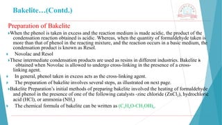 Bakelite…(Contd.)
Preparation of Bakelite
🞂​
When the phenol is taken in excess and the reaction medium is made acidic, the product of the
condensation reaction obtained is acidic. Whereas, when the quantity of formaldehyde taken is
more than that of phenol in the reacting mixture, and the reaction occurs in a basic medium, the
condensation product is known as Resol.
🞂 ​ Novolac and Resol
🞂​
These intermediate condensation products are used as resins in different industries. Bakelite is
obtained when Novolac is allowed to undergo cross-linking in the presence of a cross-
linking agent.
🞂 ​ In general, phenol taken in excess acts as the cross-linking agent.
🞂 ​ The preparation of bakelite involves several steps, as illustrated on next page.
🞂​
Bakelite Preparation’s initial methods of preparing bakelite involved the heating of formaldehyde
and phenol in the presence of one of the following catalysts -zinc chloride (ZnCl2), hydrochloric
acid (HCl), or ammonia (NH3)
🞂 ​ The chemical formula of bakelite can be written as (C6H6O-CH2OH)n.
 