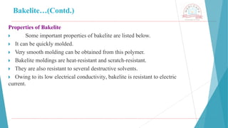 Bakelite…(Contd.)
Properties of Bakelite
🞂 ​ Some important properties of bakelite are listed below.
🞂 ​It can be quickly molded.
🞂 ​Very smooth molding can be obtained from this polymer.
🞂 ​Bakelite moldings are heat-resistant and scratch-resistant.
🞂 ​They are also resistant to several destructive solvents.
🞂 ​Owing to its low electrical conductivity, bakelite is resistant to electric
current.
 