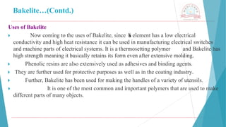 Bakelite…(Contd.)
Uses of Bakelite
🞂 ​ Now coming to the uses of Bakelite, since t
h
i
s element has a low electrical
conductivity and high heat resistance it can be used in manufacturing electrical switches
and machine parts of electrical systems. It is a thermosetting polymer and Bakelite has
high strength meaning it basically retains its form even after extensive molding.
🞂 ​ Phenolic resins are also extensively used as adhesives and binding agents.
🞂 ​They are further used for protective purposes as well as in the coating industry.
🞂 ​ Further, Bakelite has been used for making the handles of a variety of utensils.
🞂 ​ It is one of the most common and important polymers that are used to make
different parts of many objects.
 