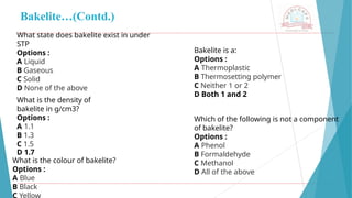 Bakelite…(Contd.)
What state does bakelite exist in under
STP
Options :
A Liquid
B Gaseous
C Solid
D None of the above
What is the density of
bakelite in g/cm3?
Options :
A 1.1
B 1.3
C 1.5
D 1.7
What is the colour of bakelite?
Options :
A Blue
B Black
C Yellow
Bakelite is a:
Options :
A Thermoplastic
B Thermosetting polymer
C Neither 1 or 2
D Both 1 and 2
Which of the following is not a component
of bakelite?
Options :
A Phenol
B Formaldehyde
C Methanol
D All of the above
 
