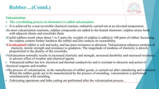 Rubber…(Contd.)
Vulcanization:
🞂 ​The crosslinking process in elastomers is called vulcanization
🞂 ​It is achieved by a non-reversible chemical reaction, ordinarily carried out at an elevated temperature.
🞂​
In most vulcanization reactions, sulphur compounds are added to the heated elastomer; sulphur atoms bond
with adjacent chains and crosslinks them.
🞂​
Useful rubbers result when about 1 to 5 parts (by weight) of sulphur is added to 100 parts of rubber. Increasing
the sulphur content further hardness the rubber and also reduces its extensibility.
🞂​
Unvulcanized rubber is soft and tacky, and has poor resistance to abrasion. Vulcanization enhances modulus of
elasticity, tensile strength and resistance to gradation. The magnitude of modulus of elasticity is directly
proportional to the density of the crosslinks.
🞂​
Vulcanization normally results in increased elasticity and strength, increased durability and increased resistance
to adverse effect of weather and chemical agents.
🞂 ​Vulcanized rubber has low electrical and thermal conductivity and is resistant to abrasion and action of
chemical reagents and weather.
🞂​
The process of vulcanization, in the manufacture of rubber goods, is carried out after calendering and extrusion.
When the rubber goods are to be manufactured by the process of moulding, vulcanization is performed
simultaneously with moulding.
🞂 ​Fabricating operations and lathe cutting are performed after the vulcanization process.
 