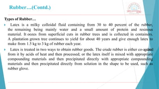 Rubber…(Contd.)
Types of Rubber…
🞂 ​ Latex is a milky colloidal fluid containing from 30 to 40 percent of the rubber,
the remaining being mainly water and a small amount of protein and resinous
material. It oozes from superficial cuts in rubber trees and is collected in containers.
A plantation grown tree continues to yield for about 40 years and give enough latex to
make from 1.5 kg to 3 kg of rubber each year.
🞂 ​ Latex is treated in two ways to obtain rubber goods. The crude rubber is either co-agulated
from it by acids of heat and then processed; or the latex itself is mixed with appropriate
compounding materials and then precipitated directly with appropriate compounding
materials and then precipitated directly from solution in the shape to be used, such as
rubber glove.
 