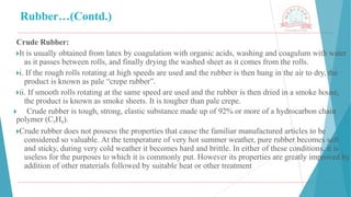 Rubber…(Contd.)
Crude Rubber:
🞂​
It is usually obtained from latex by coagulation with organic acids, washing and coagulum with water
as it passes between rolls, and finally drying the washed sheet as it comes from the rolls.
🞂​
i. If the rough rolls rotating at high speeds are used and the rubber is then hung in the air to dry, the
product is known as pale “crepe rubber”.
🞂​
ii. If smooth rolls rotating at the same speed are used and the rubber is then dried in a smoke house,
the product is known as smoke sheets. It is tougher than pale crepe.
🞂 ​ Crude rubber is tough, strong, elastic substance made up of 92% or more of a hydrocarbon chain
polymer (C5H8).
🞂​
Crude rubber does not possess the properties that cause the familiar manufactured articles to be
considered so valuable. At the temperature of very hot summer weather, pure rubber becomes soft
and sticky, during very cold weather it becomes hard and brittle. In either of these conditions, it is
useless for the purposes to which it is commonly put. However its properties are greatly improved by
addition of other materials followed by suitable heat or other treatment
 