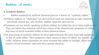 Rubber…(Contd.)
2. Synthetic Rubber:
🞂 ​ Rubber produced by artificial chemical process is known as “synthetic rubber”.
🞂​
Synthetic rubbers, or “elastomes” are derived from such raw materials as coke, limestone,
petroleum, natural gas, salt, alcohol, sulphur, ammonia and coal tar.
🞂​
Elastomers are not strictly speaking synthetic rubber, for rubber has never been synthesized.
They are rubber like materials which have many of the characteristic properties of rubber
and some of which resemble rubber in their chemical nature.
🞂​
The processing of synthetic rubbers involves approximately the same steps and equipments
as that of crude rubber. Their properties while similar to those of rubber, are capable of
wider variation. Some elastomers are more resistant that rubber to sunlight, others have
greater solvent resistance; and some have greater elasticity.
 
