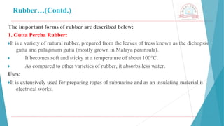 Rubber…(Contd.)
The important forms of rubber are described below:
1. Gutta Percha Rubber:
🞂​
It is a variety of natural rubber, prepared from the leaves of tress known as the dichopsis
gutta and palaginum gutta (mostly grown in Malaya peninsula).
🞂 ​ It becomes soft and sticky at a temperature of about 100°C.
🞂 ​ As compared to other varieties of rubber, it absorbs less water.
Uses:
🞂​
It is extensively used for preparing ropes of submarine and as an insulating material i
n
electrical works.
 