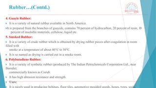 Rubber…(Contd.)
4. Guayle Rubber:
🞂 ​It is a variety of natural rubber available in North America.
🞂​
It is prepared from the branches of guayule, contains 70 percent of hydrocarbon, 20 percent of resin, 10
percent of insoluble materials, cellulose, liquid etc.
5. Smoked Rubber:
🞂 ​It is a variety of crude rubber which is obtained by drying rubber pieces after coagulation in room
filled with
smoke at a temperature of about 40°C to 50°C.
🞂 ​It is so named as drying is carried out in a smoke room.
6. Polybutadiene Rubber:
🞂 ​It is a variety of synthetic rubber (produced by The Indian Petrochemicals Corporation Ltd., near
Baroda);
commercially known as Cisrub.
🞂 ​It has high abrasion resistance and strength.
🞂 ​Uses:
🞂 ​It is nicely used in producing beltings, floor tiles, automotive moulded goods, hoses, tyres, seals,
 