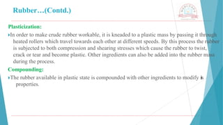 Rubber…(Contd.)
Plasticization:
🞂​
In order to make crude rubber workable, it is kneaded to a plastic mass by passing it through
heated rollers which travel towards each other at different speeds. By this process the rubber
is subjected to both compression and shearing stresses which cause the rubber to twist,
crack or tear and become plastic. Other ingredients can also be added into the rubber mass
during the process.
Compounding:
🞂​
The rubber available in plastic state is compounded with other ingredients to modify its
properties.
 