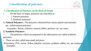 Classification of polymer:
1. Classification of Polymers on the Basis of Origin
🞂 ​ On the basis of origin, polymers are classified as :
🞂 ​ 1. Natural polymers
🞂 ​ 2. Synthetic polymers
1. Natural Polymers : The polymers obtained from nature (plants and animals)
are called natural polymers.
Examples- Starch, cellulose, natural rubber, proteins, etc. are some.
2. Synthetic Polymers :
🞂 ​ The polymers which are prepared in the laboratories are called synthetic
polymers.
🞂 ​These are also called man-made polymers.
🞂​
Polyethene, PVC, nylon, Teflon, bakelite, terylene, synthetic rubber, etc. are common
examples.
 