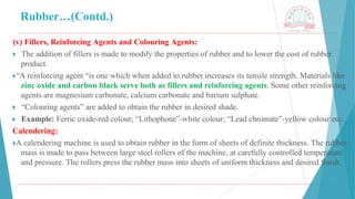 Rubber…(Contd.)
(v) Fillers, Reinforcing Agents and Colouring Agents:
🞂 ​The addition of fillers is made to modify the properties of rubber and to lower the cost of rubber
product.
🞂​
“A reinforcing agent “is one which when added to rubber increases its tensile strength. Materials like
zinc oxide and carbon black serve both as fillers and reinforcing agents. Some other reinforcing
agents are magnesium carbonate, calcium carbonate and barium sulphate.
🞂 ​“Colouring agents” are added to obtain the rubber in desired shade.
🞂 ​Example: Ferric oxide-red colour; “Lithophone”-white colour; “Lead chromate”-yellow colour etc.
Calendering:
🞂​
A calendering machine is used to obtain rubber in the form of sheets of definite thickness. The rubber
mass is made to pass between large steel rollers of the machine, at carefully controlled temperature
and pressure. The rollers press the rubber mass into sheets of uniform thickness and desired finish.
 