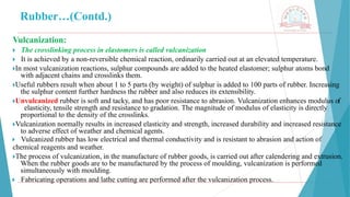 Rubber…(Contd.)
Vulcanization:
🞂 ​The crosslinking process in elastomers is called vulcanization
🞂 ​It is achieved by a non-reversible chemical reaction, ordinarily carried out at an elevated temperature.
🞂​
In most vulcanization reactions, sulphur compounds are added to the heated elastomer; sulphur atoms bond
with adjacent chains and crosslinks them.
🞂​
Useful rubbers result when about 1 to 5 parts (by weight) of sulphur is added to 100 parts of rubber. Increasing
the sulphur content further hardness the rubber and also reduces its extensibility.
🞂​
Unvulcanized rubber is soft and tacky, and has poor resistance to abrasion. Vulcanization enhances modulus of
elasticity, tensile strength and resistance to gradation. The magnitude of modulus of elasticity is directly
proportional to the density of the crosslinks.
🞂​
Vulcanization normally results in increased elasticity and strength, increased durability and increased resistance
to adverse effect of weather and chemical agents.
🞂 ​Vulcanized rubber has low electrical and thermal conductivity and is resistant to abrasion and action of
chemical reagents and weather.
🞂​
The process of vulcanization, in the manufacture of rubber goods, is carried out after calendering and extrusion.
When the rubber goods are to be manufactured by the process of moulding, vulcanization is performed
simultaneously with moulding.
🞂 ​Fabricating operations and lathe cutting are performed after the vulcanization process.
 