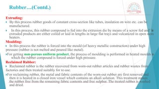 Rubber…(Contd.)
Extruding:
🞂 ​By this process rubber goods of constant cross-section like tubes, insulation on wire etc. can be
manufactured.
🞂 ​ In this process, this rubber compound is fed into the extrusion die by means of a screw fed and’ t
h
e
extruded products are either coiled or laid in lengths in large flat trays and vulcanized in open stem
heaters.
Moulding:
🞂 ​In this process the rubber is forced into the mould (of heavy metallic construction) under high
pressure (rubber is not melted and poured like metal).
🞂​
For getting non-porous uniform product, the process of moulding is performed in heated moulds in
which the rubber compound is forced under high pressure.
Reclaimed Rubber:
🞂 ​Reclaimed rubber is the rubber recovered from worn-out rubber articles and rubber wastes from
factories and then treated suitably for re-use.
🞂​
For reclaiming rubber, the metal and fabric contents of the worn-out rubber are first removed and
then it is heated in a closed iron vessel which contains an alkali solution. This treatment makes
the rubber free from the remaining fabric contents and free sulphur. The treated rubber is washed
and dried.
 