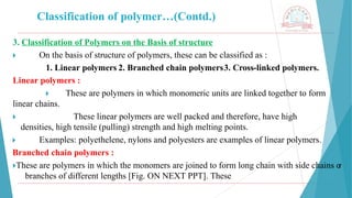 Classification of polymer…(Contd.)
3. Classification of Polymers on the Basis of structure
🞂 ​ On the basis of structure of polymers, these can be classified as :
1. Linear polymers 2. Branched chain polymers3. Cross-linked polymers.
Linear polymers :
🞂 ​ These are polymers in which monomeric units are linked together to form
linear chains.
🞂 ​ These linear polymers are well packed and therefore, have high
densities, high tensile (pulling) strength and high melting points.
🞂 ​ Examples: polyethelene, nylons and polyesters are examples of linear polymers.
Branched chain polymers :
🞂​
These are polymers in which the monomers are joined to form long chain with side chains o
r
branches of different lengths [Fig. ON NEXT PPT]. These
 
