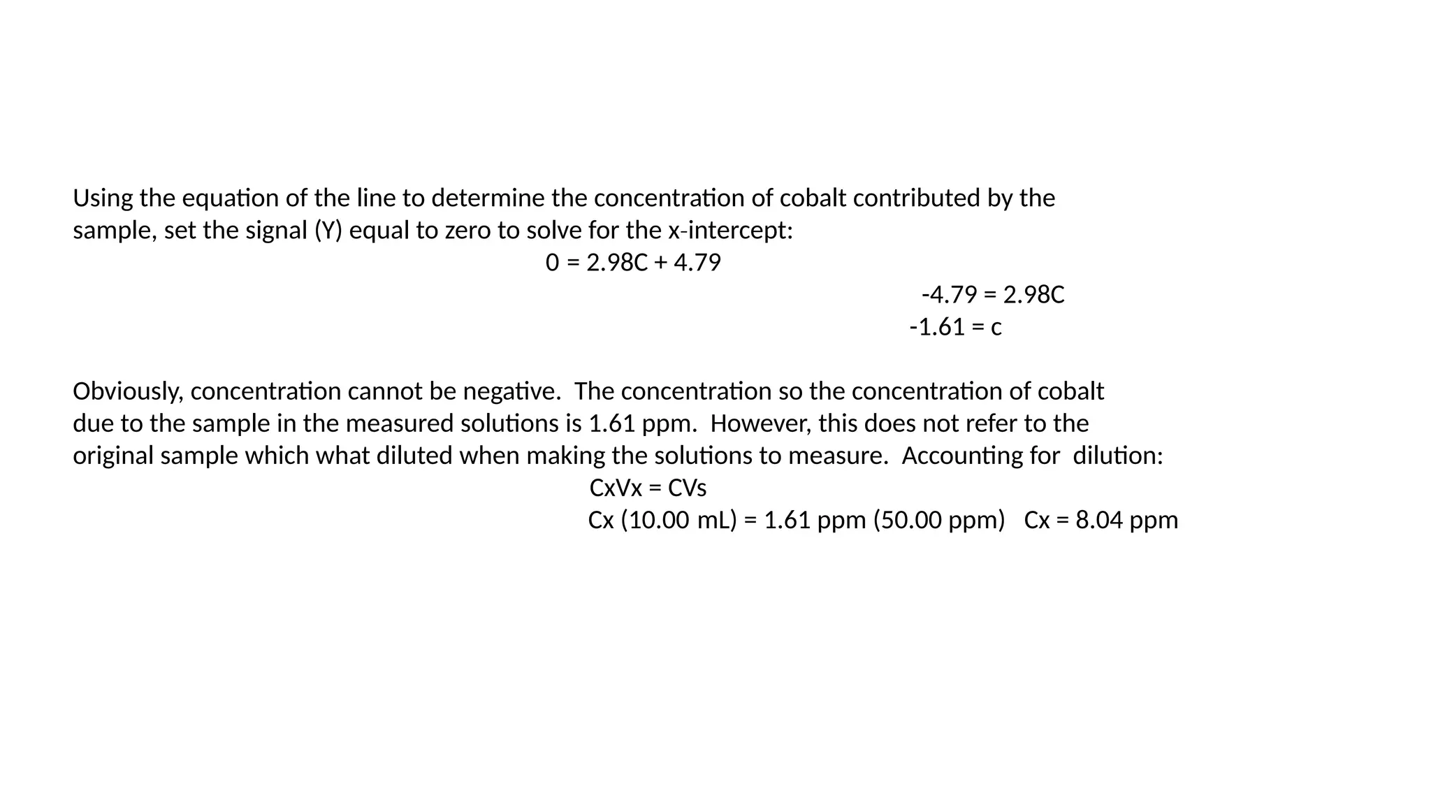 Using the equation of the line to determine the concentration of cobalt contributed by the
sample, set the signal (Y) equal to zero to solve for the x intercept:
‐
0 = 2.98C + 4.79
-4.79 = 2.98C
-1.61 = c
Obviously, concentration cannot be negative. The concentration so the concentration of cobalt
due to the sample in the measured solutions is 1.61 ppm. However, this does not refer to the
original sample which what diluted when making the solutions to measure. Accounting for dilution:
CxVx = CVs
Cx (10.00 mL) = 1.61 ppm (50.00 ppm) Cx = 8.04 ppm
 
