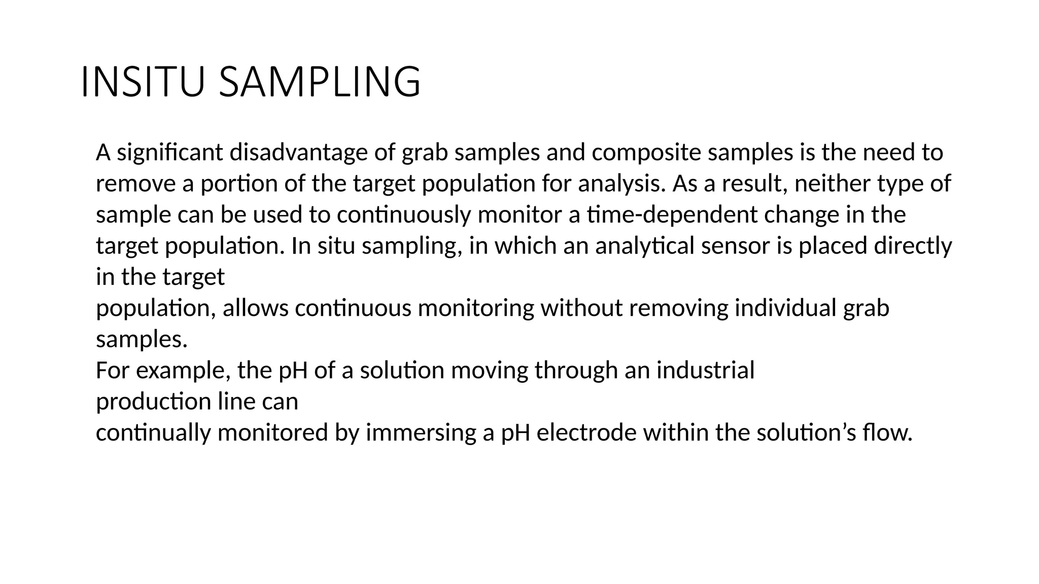 INSITU SAMPLING
A significant disadvantage of grab samples and composite samples is the need to
remove a portion of the target population for analysis. As a result, neither type of
sample can be used to continuously monitor a time-dependent change in the
target population. In situ sampling, in which an analytical sensor is placed directly
in the target
population, allows continuous monitoring without removing individual grab
samples.
For example, the pH of a solution moving through an industrial
production line can
continually monitored by immersing a pH electrode within the solution’s flow.
 