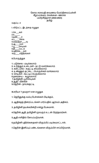 கோல சரசுவதி வைணவ மேல்நிலைப்பள்ளி
கீழ்ப்பாக்கம், சென்னை - 600 010
பயிற்சித்தாள் (2022-2023)
தமிழ்
வகுப்பு - 2
I. விடுபட்ட இடத்தை எழுதுக
1.செ___கள்
2.உ_____
3.தண்____ர்
4.ப_____க்கை
5.ஏற்றத்தா____வு
6.ஆ____வம்
7.பூ____செடிகள்
8.தி____ப்படம்
9.புதிர்க்க___கள்
10.ந____சத்திரங்கள்
II.பொருத்துக
1. படுக்கை - மடிக்கலாம்
2. உடுத்தும் உடைகள் - நட்டு வளர்க்கலாம்
3. கடையில் - சுருட்டி வைக்கலாம்
4. உண்ணும் தட்டை - பொருள்கள் வாங்கலாம்
5. செடிகள் - கூட்டிப் பெருக்கலாம்
6.தரையை - கழுவலாம்
7.தமிழினி- பூச்செடிகள்
8.ஆதி - மீன்கள்
9.ஜெரின் - நாய்க்குட்டி
III.சரியா ? தவறா? என எழுதுக
1. ஜெரினுக்கு வம்பு பேச்சுக்கள் பிடிக்கும்.
2. ஆதிக்குத் திரைப்படங்கள் பார்ப்பதில் ஆர்வம் அதிகம்.
3. தமிழினி தயக்கமின்றி என்று பேசுவாள்.
4.ஜெரின்,ஆதி, தமிழினி மூவரும் உடன் பிறந்தவர்கள்.
5.ஆதி எளிதில் கோபப்படுவான்.
6.தமிழினி புதிர்க்கதைகள் விரும்பிப் படிக்கமாட்டாள்.
7.ஜெரின் இனிப்புப் பண்டங்களை விரும்பிச் சாப்பிடுவான்.
 