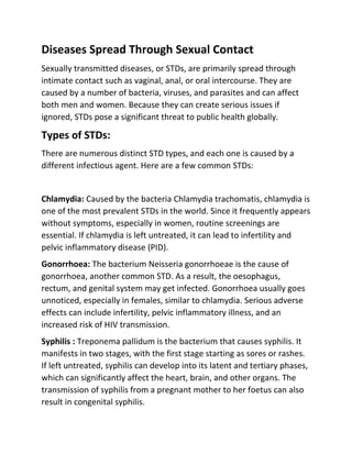 Diseases Spread Through Sexual Contact
Sexually transmitted diseases, or STDs, are primarily spread through
intimate contact such as vaginal, anal, or oral intercourse. They are
caused by a number of bacteria, viruses, and parasites and can affect
both men and women. Because they can create serious issues if
ignored, STDs pose a significant threat to public health globally.
Types of STDs:
There are numerous distinct STD types, and each one is caused by a
different infectious agent. Here are a few common STDs:
Chlamydia: Caused by the bacteria Chlamydia trachomatis, chlamydia is
one of the most prevalent STDs in the world. Since it frequently appears
without symptoms, especially in women, routine screenings are
essential. If chlamydia is left untreated, it can lead to infertility and
pelvic inflammatory disease (PID).
Gonorrhoea: The bacterium Neisseria gonorrhoeae is the cause of
gonorrhoea, another common STD. As a result, the oesophagus,
rectum, and genital system may get infected. Gonorrhoea usually goes
unnoticed, especially in females, similar to chlamydia. Serious adverse
effects can include infertility, pelvic inflammatory illness, and an
increased risk of HIV transmission.
Syphilis : Treponema pallidum is the bacterium that causes syphilis. It
manifests in two stages, with the first stage starting as sores or rashes.
If left untreated, syphilis can develop into its latent and tertiary phases,
which can significantly affect the heart, brain, and other organs. The
transmission of syphilis from a pregnant mother to her foetus can also
result in congenital syphilis.
 