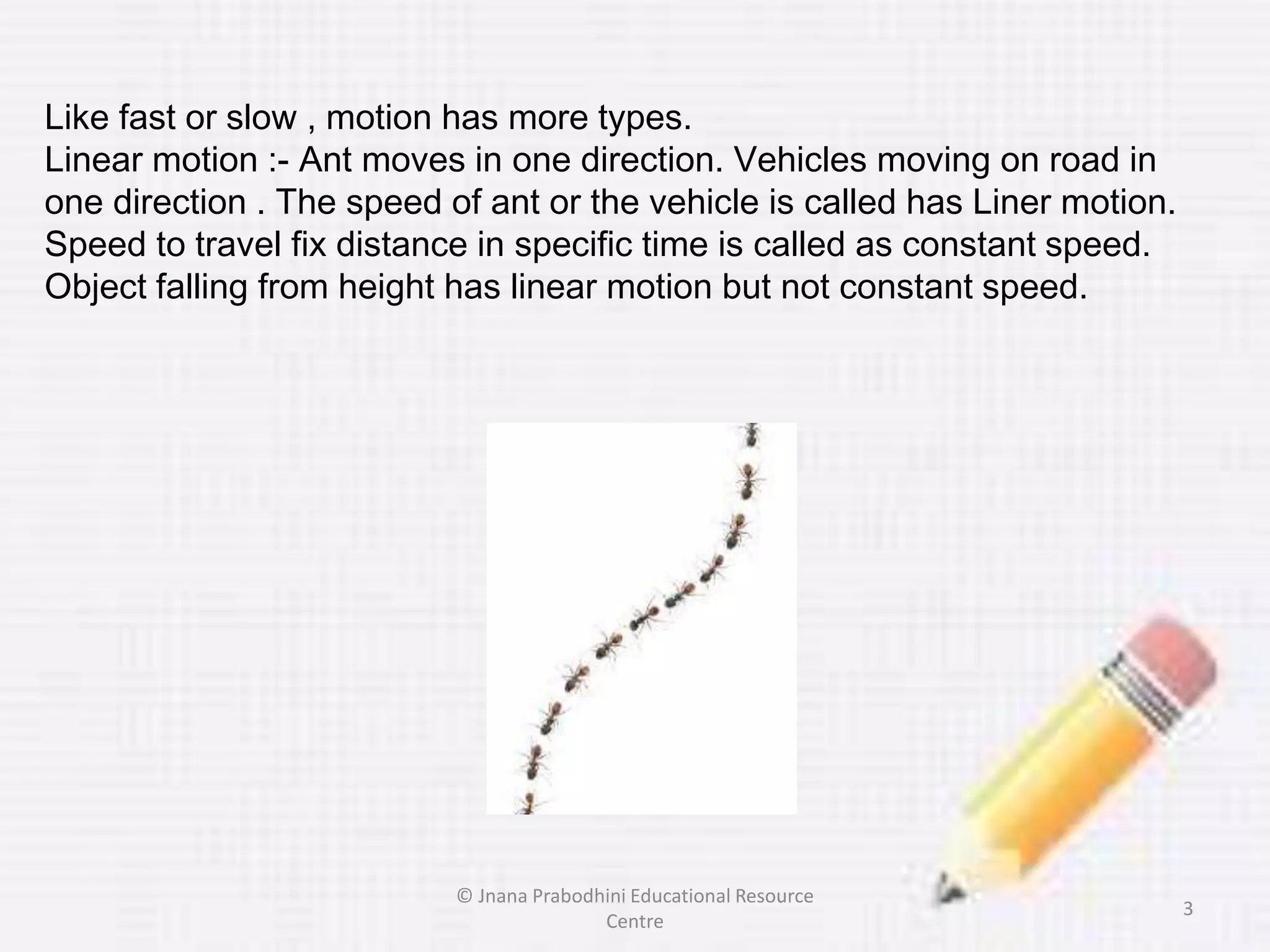 Like fast or slow , motion has more types.
Linear motion :- Ant moves in one direction. Vehicles moving on road in
one direction . The speed of ant or the vehicle is called has Liner motion.
Speed to travel fix distance in specific time is called as constant speed.
Object falling from height has linear motion but not constant speed.
3
© Jnana Prabodhini Educational Resource
Centre
 