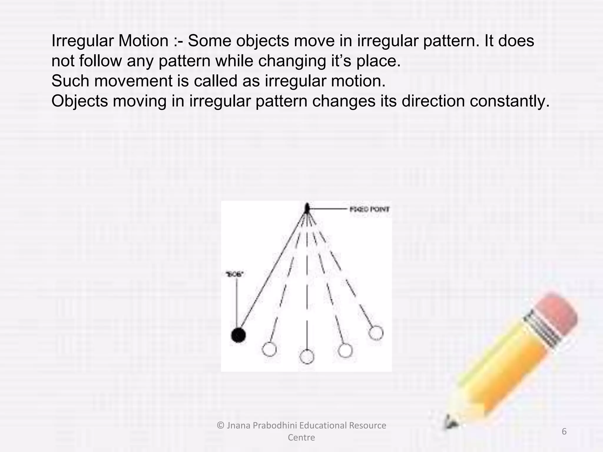 Irregular Motion :- Some objects move in irregular pattern. It does
not follow any pattern while changing it’s place.
Such movement is called as irregular motion.
Objects moving in irregular pattern changes its direction constantly.
6
© Jnana Prabodhini Educational Resource
Centre
 