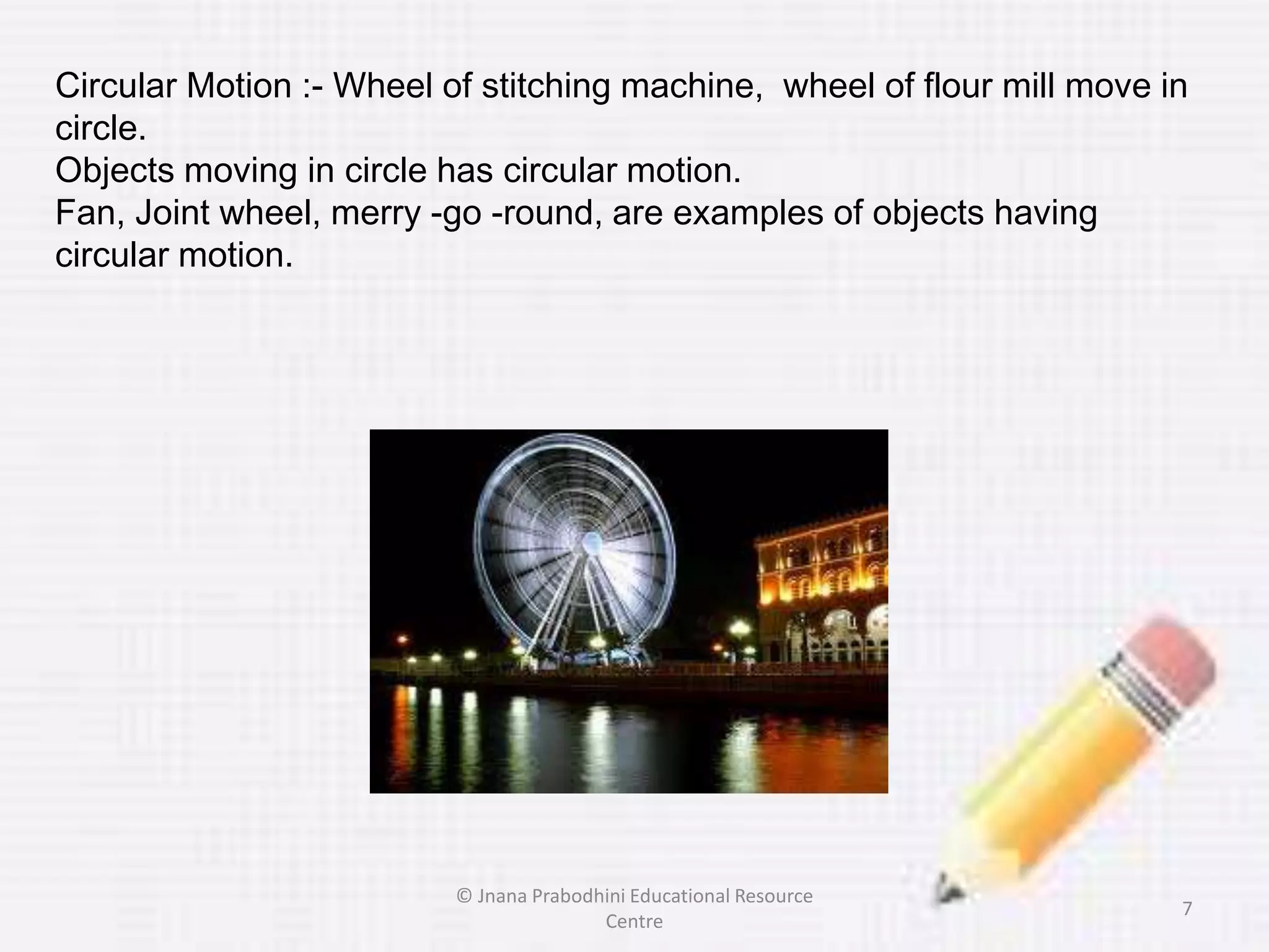 Circular Motion :- Wheel of stitching machine, wheel of flour mill move in
circle.
Objects moving in circle has circular motion.
Fan, Joint wheel, merry -go -round, are examples of objects having
circular motion.
7
© Jnana Prabodhini Educational Resource
Centre
 