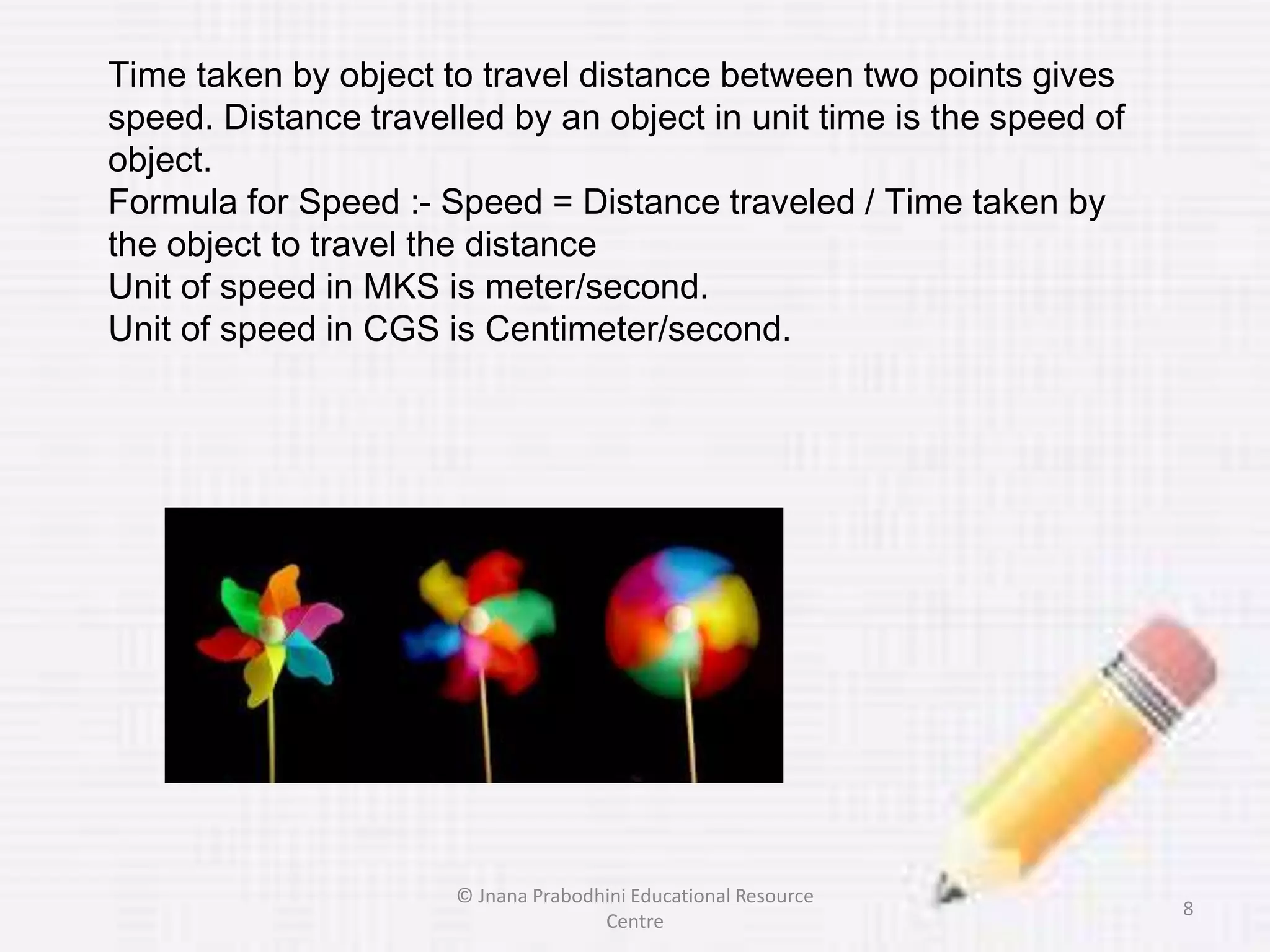 Time taken by object to travel distance between two points gives
speed. Distance travelled by an object in unit time is the speed of
object.
Formula for Speed :- Speed = Distance traveled / Time taken by
the object to travel the distance
Unit of speed in MKS is meter/second.
Unit of speed in CGS is Centimeter/second.
8
© Jnana Prabodhini Educational Resource
Centre
 
