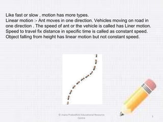 Like fast or slow , motion has more types.
Linear motion :- Ant moves in one direction. Vehicles moving on road in
one direction . The speed of ant or the vehicle is called has Liner motion.
Speed to travel fix distance in specific time is called as constant speed.
Object falling from height has linear motion but not constant speed.
3
© Jnana Prabodhini Educational Resource
Centre
 