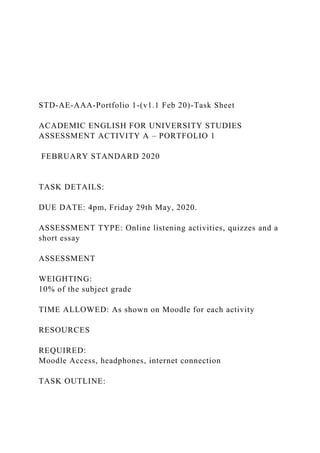 STD-AE-AAA-Portfolio 1-(v1.1 Feb 20)-Task Sheet
ACADEMIC ENGLISH FOR UNIVERSITY STUDIES
ASSESSMENT ACTIVITY A – PORTFOLIO 1
FEBRUARY STANDARD 2020
TASK DETAILS:
DUE DATE: 4pm, Friday 29th May, 2020.
ASSESSMENT TYPE: Online listening activities, quizzes and a
short essay
ASSESSMENT
WEIGHTING:
10% of the subject grade
TIME ALLOWED: As shown on Moodle for each activity
RESOURCES
REQUIRED:
Moodle Access, headphones, internet connection
TASK OUTLINE:
 