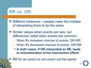 RR vs. OR Different measures – people make the mistake of interpreting them to be the same Similar values when events are rare, but differences noted when events are common: When Rx increases chances of events, OR>RR When Rx decreases chances of events, OR<RR In both cases, if OR interpreted as RR, leads to overestimation of the intervention effect! RR for an event vs non-event not the same! 