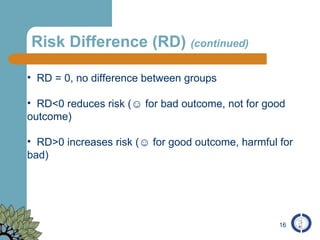 Risk Difference (RD)  (continued) RD = 0, no difference between groups RD<0 reduces risk ( ☺  for bad outcome, not for good outcome) RD>0 increases risk (☺ for good outcome, harmful for bad) 