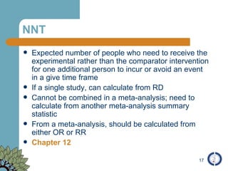 NNT Expected number of people who need to receive the experimental rather than the comparator intervention for one additional person to incur or avoid an event in a give time frame If a single study, can calculate from RD Cannot be combined in a meta-analysis; need to calculate from another meta-analysis summary statistic From a meta-analysis, should be calculated from either OR or RR Chapter 12 