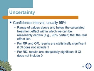 Uncertainty Confidence interval, usually 95% Range of values above and below the calculated treatment effect within which we can be reasonably certain (e.g., 95% certain) that the real effect lies. For RR and OR, results are statistically significant if CI does not include 1 For RD, results are statistically significant if CI does not include 0 