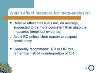 Which effect measure for meta-analysis? Relative effect measures are, on average, suggested to be more consistent than absolute measures (empirical evidence) Avoid RD unless clear reason to suspect consistency Generally recommend:  RR or OR, but remember risk of misinterpretion of OR 