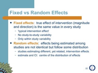 Fixed vs Random Effects Fixed effects :  true effect of intervention (magnitude and direction) is the same value in every study ‘ typical intervention effect’ No study-to-study variability Only within study variability Random effects :  effects being estimated among studies are not identical but follow some distribution studies estimating different, yet related, intervention effects estimate and CI:  centre of the distribution of effects 