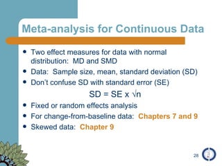 Meta-analysis for Continuous Data Two effect measures for data with normal distribution:  MD and SMD Data:  Sample size, mean, standard deviation (SD) Don’t confuse SD with standard error (SE) SD = SE x  √n Fixed or random effects analysis For change-from-baseline data:  Chapters 7 and 9 Skewed data:  Chapter 9 