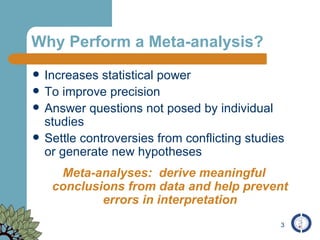 Why Perform a Meta-analysis? Increases statistical power To improve precision Answer questions not posed by individual studies Settle controversies from conflicting studies or generate new hypotheses Meta-analyses:  derive meaningful conclusions from data and help prevent errors in interpretation 
