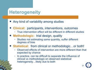 Heterogeneity Any kind of variability among studies Clinical:   participants, interventions, outcomes True intervention effect will be different in different studies Methodologic:   trial design, quality Studies not estimating same quantity, suffer different degrees of bias Statistical:   from clinical or methodologic…or both! Observed effects of intervention are more different than that expected by chance In practice, can be difficult to separate the influence of clinical vs methodologic on observed statistical heterogeneity…likely due to both 