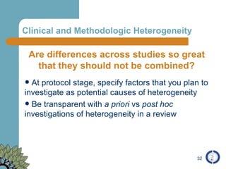     Clinical and Methodologic Heterogeneity  Are differences across studies so great that they should not be combined? At protocol stage, specify factors that you plan to investigate as potential causes of heterogeneity Be transparent with  a priori  vs  post hoc  investigations of heterogeneity in a review 