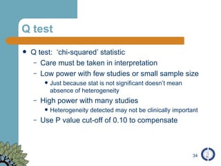 Q test Q test:  ‘chi-squared’ statistic Care must be taken in interpretation Low power with few studies or small sample size Just because stat is not significant doesn’t mean absence of heterogeneity High power with many studies Heterogeneity detected may not be clinically important Use P value cut-off of 0.10 to compensate 