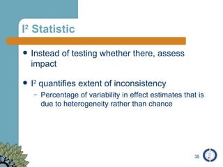 I 2  Statistic Instead of testing whether there, assess impact I 2  quantifies extent of inconsistency Percentage of variability in effect estimates that is due to heterogeneity rather than chance 