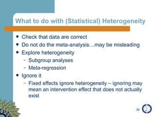 What to do with (Statistical) Heterogeneity Check that data are correct  Do not do the meta-analysis…may be misleading Explore heterogeneity Subgroup analyses Meta-regression Ignore it Fixed effects ignore heterogeneity – ignoring may mean an intervention effect that does not actually exist 