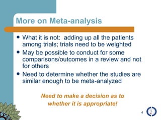 More on Meta-analysis What it is not:  adding up all the patients among trials; trials need to be weighted May be possible to conduct for some comparisons/outcomes in a review and not for others Need to determine whether the studies are similar enough to be meta-analyzed Need to make a decision as to whether it is appropriate! 