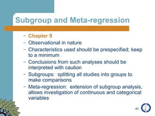 Subgroup and Meta-regression Chapter 9 Observational in nature Characteristics used should be prespecified; keep to a minimum Conclusions from such analyses should be interpreted with caution  Subgroups:  splitting all studies into groups to make comparisons Meta-regression:  extension of subgroup analysis, allows investigation of continuous and categorical variables 