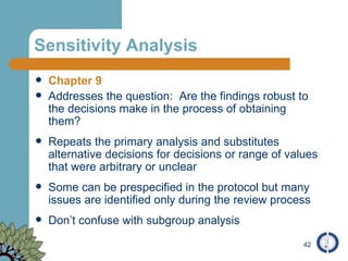 Sensitivity Analysis Chapter 9 Addresses the question:  Are the findings robust to the decisions make in the process of obtaining them? Repeats the primary analysis and substitutes alternative decisions for decisions or range of values that were arbitrary or unclear Some can be prespecified in the protocol but many issues are identified only during the review process Don’t confuse with subgroup analysis 