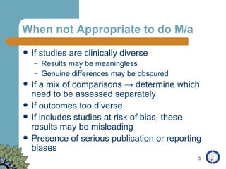 When not Appropriate to do M/a If studies are clinically diverse Results may be meaningless Genuine differences may be obscured If a mix of comparisons  -> determine which need to be assessed separately If outcomes too diverse If includes studies at risk of bias, these results may be misleading  Presence of serious publication or reporting biases 